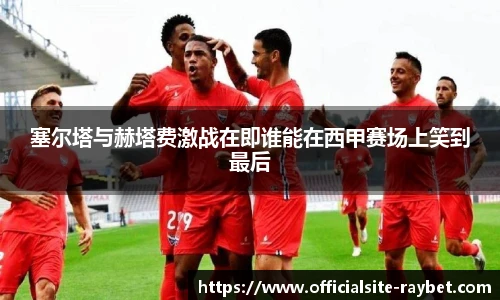 塞尔塔与赫塔费激战在即谁能在西甲赛场上笑到最后