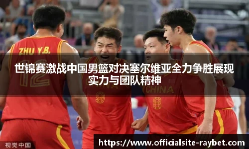 世锦赛激战中国男篮对决塞尔维亚全力争胜展现实力与团队精神